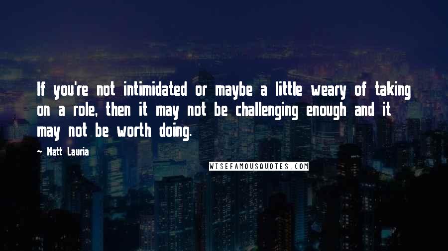 Matt Lauria Quotes: If you're not intimidated or maybe a little weary of taking on a role, then it may not be challenging enough and it may not be worth doing.