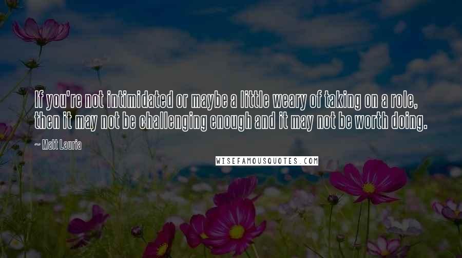 Matt Lauria Quotes: If you're not intimidated or maybe a little weary of taking on a role, then it may not be challenging enough and it may not be worth doing.