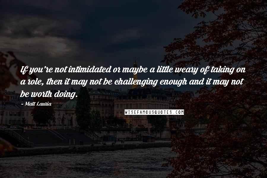 Matt Lauria Quotes: If you're not intimidated or maybe a little weary of taking on a role, then it may not be challenging enough and it may not be worth doing.