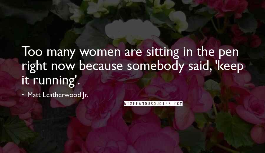 Matt Leatherwood Jr. Quotes: Too many women are sitting in the pen right now because somebody said, 'keep it running'.