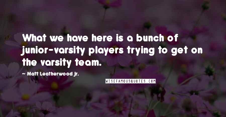 Matt Leatherwood Jr. Quotes: What we have here is a bunch of junior-varsity players trying to get on the varsity team.