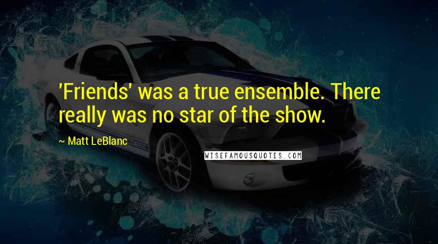 Matt LeBlanc Quotes: 'Friends' was a true ensemble. There really was no star of the show.