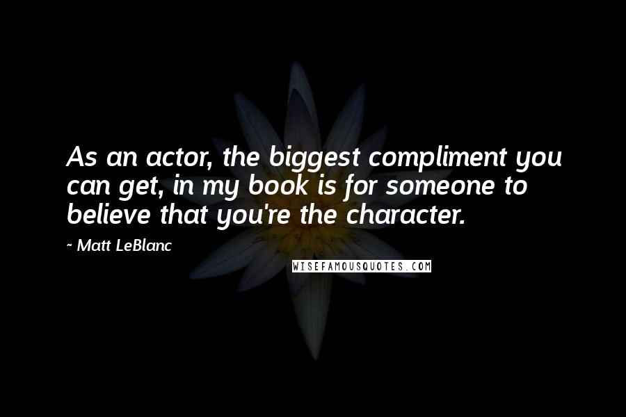 Matt LeBlanc Quotes: As an actor, the biggest compliment you can get, in my book is for someone to believe that you're the character.