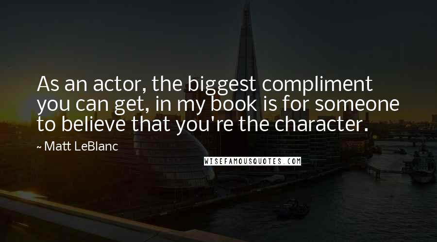 Matt LeBlanc Quotes: As an actor, the biggest compliment you can get, in my book is for someone to believe that you're the character.