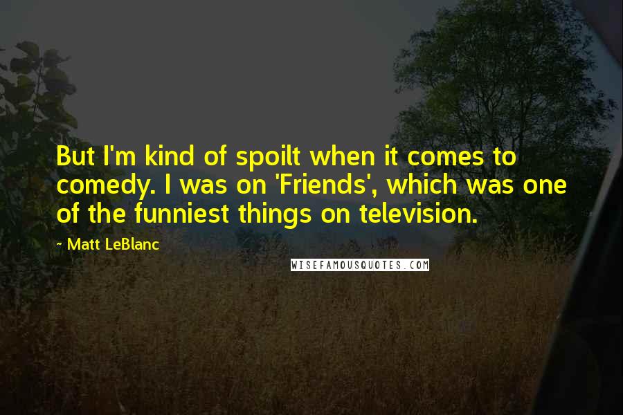 Matt LeBlanc Quotes: But I'm kind of spoilt when it comes to comedy. I was on 'Friends', which was one of the funniest things on television.