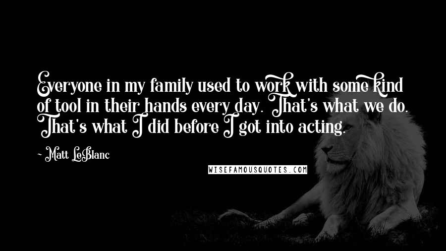 Matt LeBlanc Quotes: Everyone in my family used to work with some kind of tool in their hands every day. That's what we do. That's what I did before I got into acting.