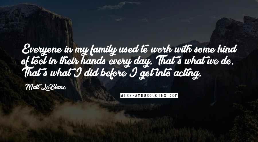 Matt LeBlanc Quotes: Everyone in my family used to work with some kind of tool in their hands every day. That's what we do. That's what I did before I got into acting.