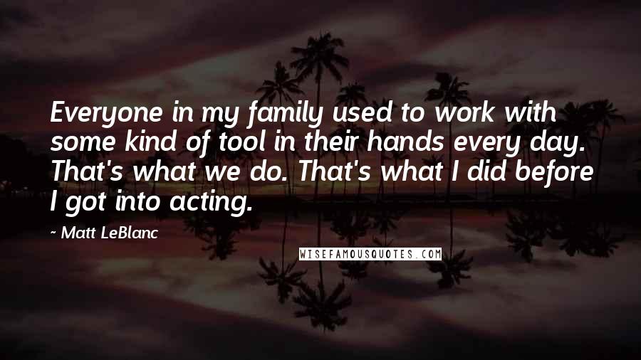 Matt LeBlanc Quotes: Everyone in my family used to work with some kind of tool in their hands every day. That's what we do. That's what I did before I got into acting.