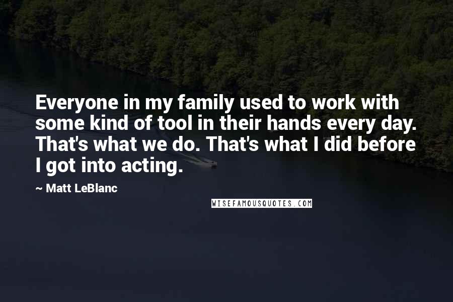 Matt LeBlanc Quotes: Everyone in my family used to work with some kind of tool in their hands every day. That's what we do. That's what I did before I got into acting.