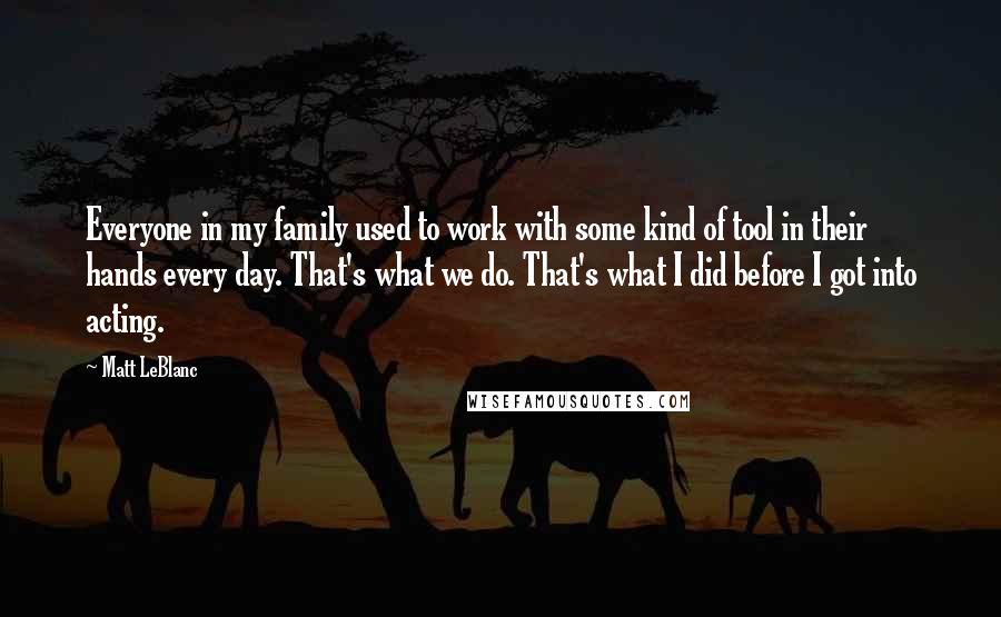 Matt LeBlanc Quotes: Everyone in my family used to work with some kind of tool in their hands every day. That's what we do. That's what I did before I got into acting.