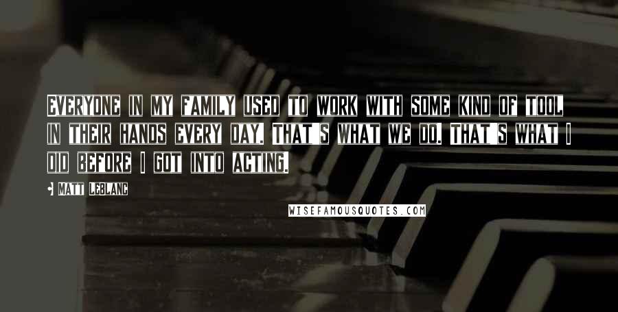 Matt LeBlanc Quotes: Everyone in my family used to work with some kind of tool in their hands every day. That's what we do. That's what I did before I got into acting.
