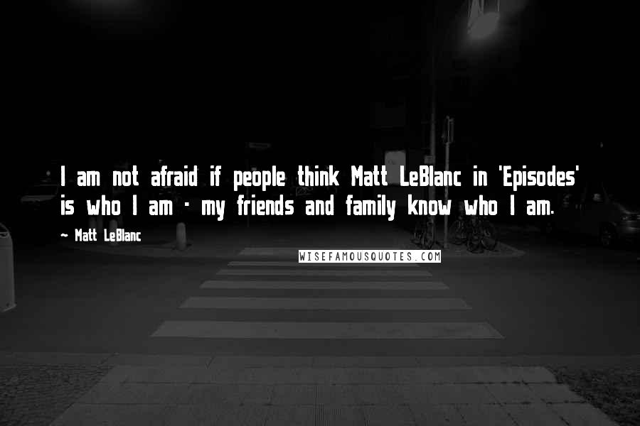 Matt LeBlanc Quotes: I am not afraid if people think Matt LeBlanc in 'Episodes' is who I am - my friends and family know who I am.
