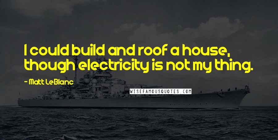 Matt LeBlanc Quotes: I could build and roof a house, though electricity is not my thing.