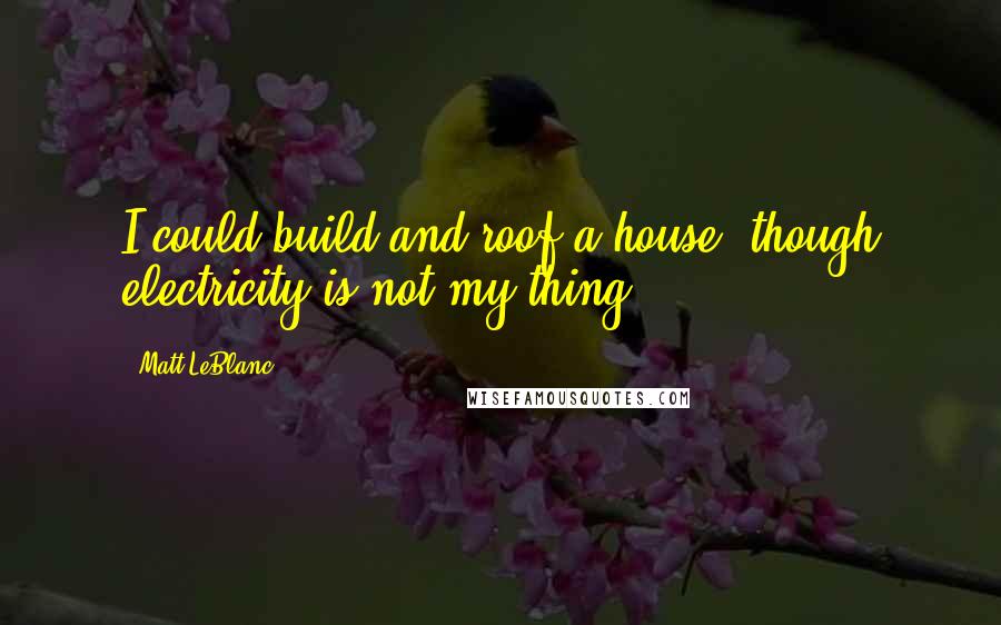 Matt LeBlanc Quotes: I could build and roof a house, though electricity is not my thing.