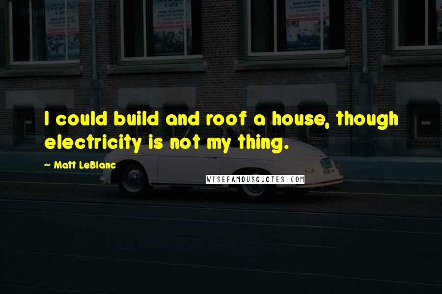 Matt LeBlanc Quotes: I could build and roof a house, though electricity is not my thing.