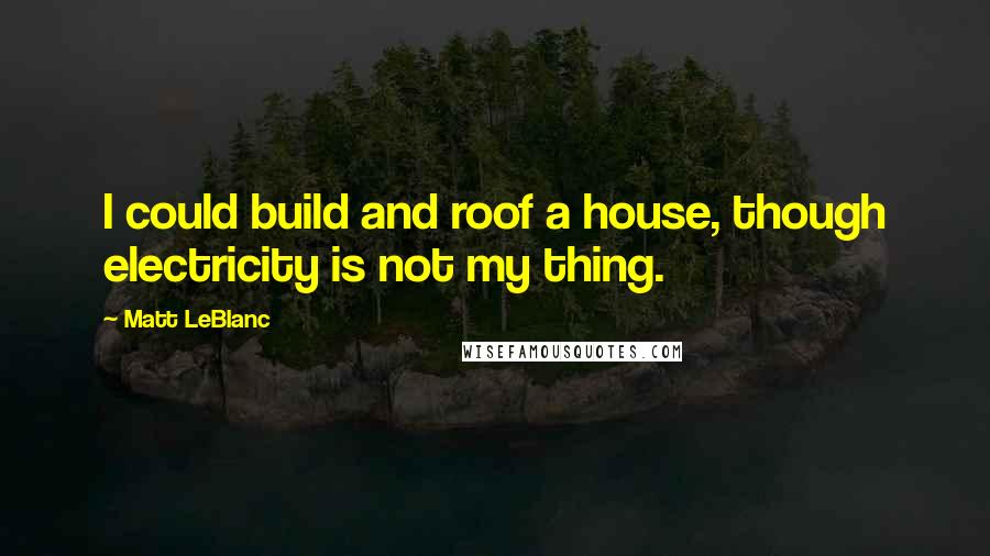 Matt LeBlanc Quotes: I could build and roof a house, though electricity is not my thing.