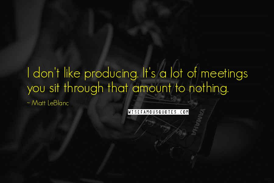 Matt LeBlanc Quotes: I don't like producing. It's a lot of meetings you sit through that amount to nothing.