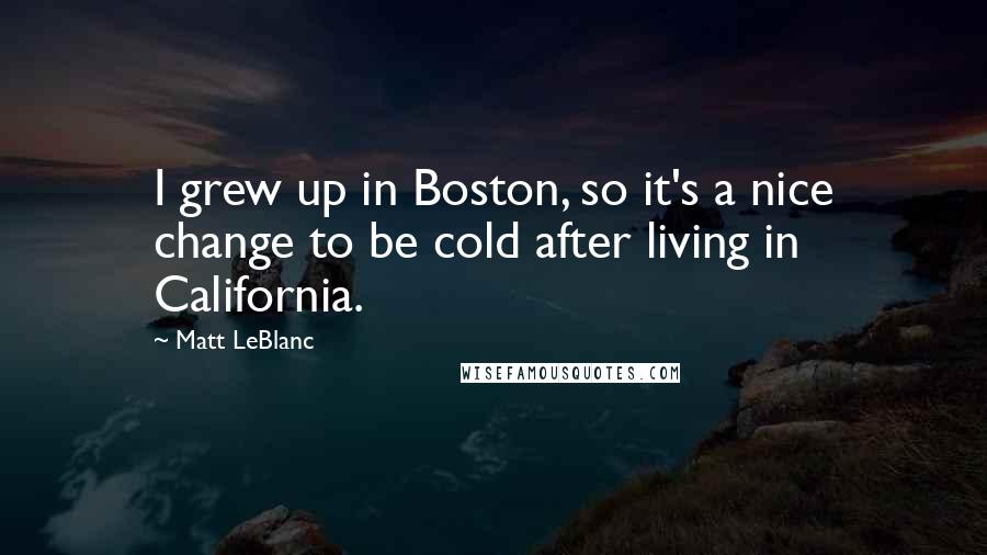 Matt LeBlanc Quotes: I grew up in Boston, so it's a nice change to be cold after living in California.