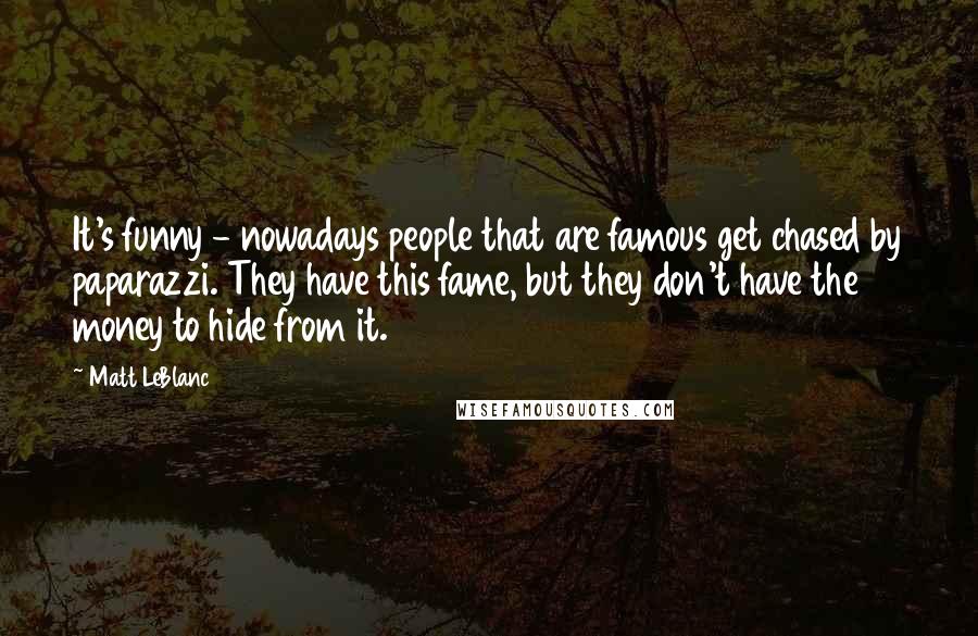 Matt LeBlanc Quotes: It's funny - nowadays people that are famous get chased by paparazzi. They have this fame, but they don't have the money to hide from it.