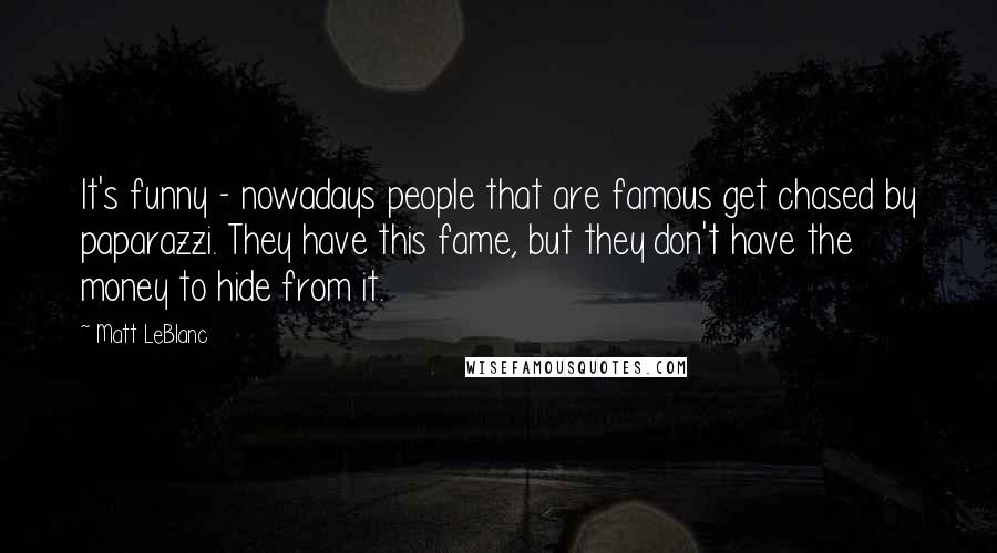 Matt LeBlanc Quotes: It's funny - nowadays people that are famous get chased by paparazzi. They have this fame, but they don't have the money to hide from it.