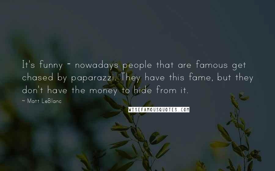 Matt LeBlanc Quotes: It's funny - nowadays people that are famous get chased by paparazzi. They have this fame, but they don't have the money to hide from it.