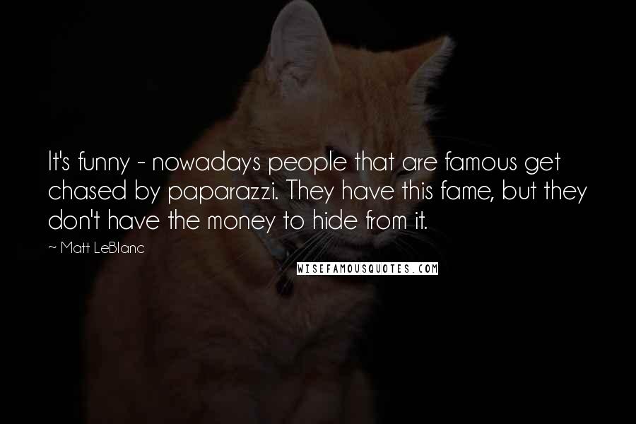 Matt LeBlanc Quotes: It's funny - nowadays people that are famous get chased by paparazzi. They have this fame, but they don't have the money to hide from it.