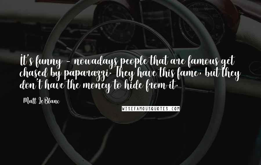 Matt LeBlanc Quotes: It's funny - nowadays people that are famous get chased by paparazzi. They have this fame, but they don't have the money to hide from it.