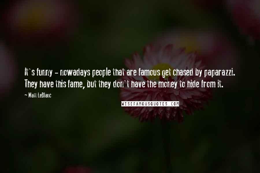 Matt LeBlanc Quotes: It's funny - nowadays people that are famous get chased by paparazzi. They have this fame, but they don't have the money to hide from it.