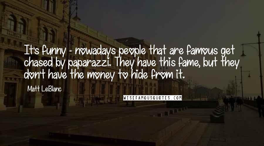 Matt LeBlanc Quotes: It's funny - nowadays people that are famous get chased by paparazzi. They have this fame, but they don't have the money to hide from it.