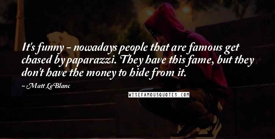 Matt LeBlanc Quotes: It's funny - nowadays people that are famous get chased by paparazzi. They have this fame, but they don't have the money to hide from it.