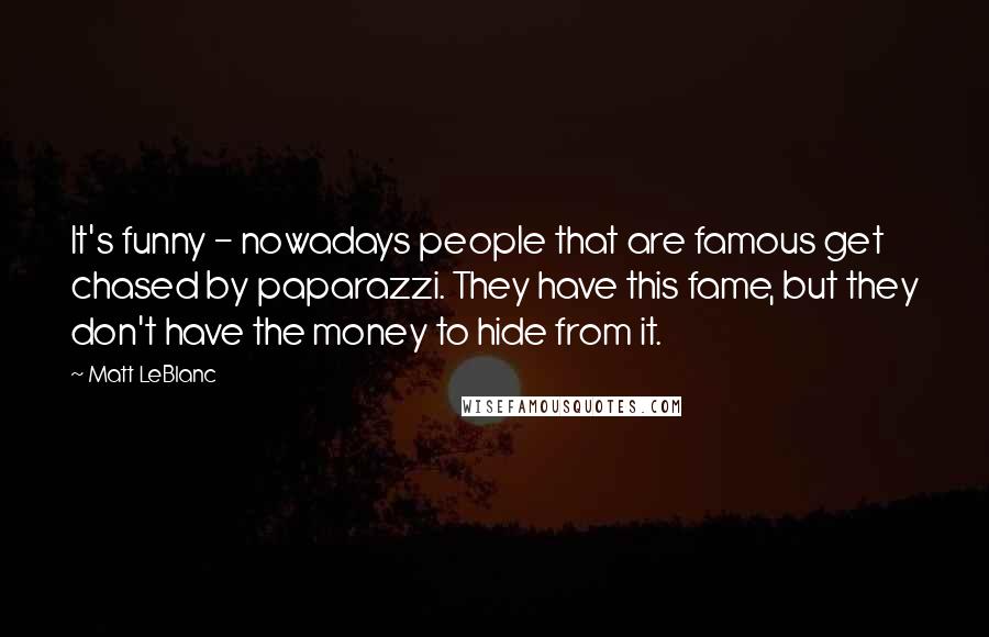 Matt LeBlanc Quotes: It's funny - nowadays people that are famous get chased by paparazzi. They have this fame, but they don't have the money to hide from it.