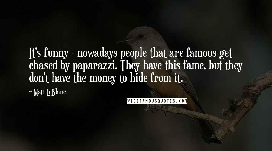 Matt LeBlanc Quotes: It's funny - nowadays people that are famous get chased by paparazzi. They have this fame, but they don't have the money to hide from it.