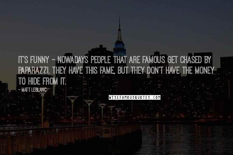 Matt LeBlanc Quotes: It's funny - nowadays people that are famous get chased by paparazzi. They have this fame, but they don't have the money to hide from it.