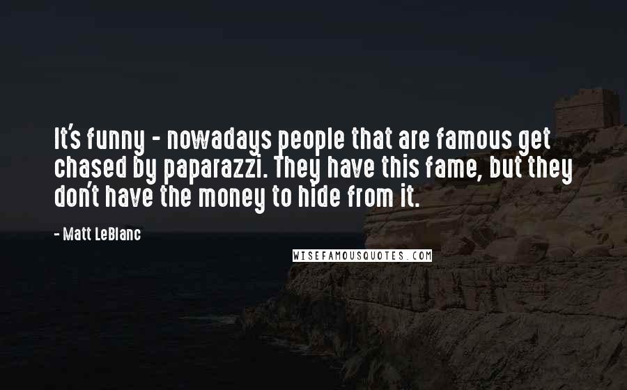 Matt LeBlanc Quotes: It's funny - nowadays people that are famous get chased by paparazzi. They have this fame, but they don't have the money to hide from it.