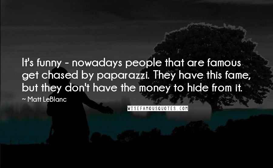 Matt LeBlanc Quotes: It's funny - nowadays people that are famous get chased by paparazzi. They have this fame, but they don't have the money to hide from it.