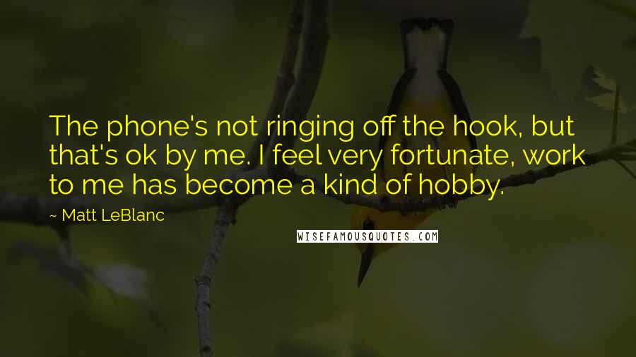 Matt LeBlanc Quotes: The phone's not ringing off the hook, but that's ok by me. I feel very fortunate, work to me has become a kind of hobby.