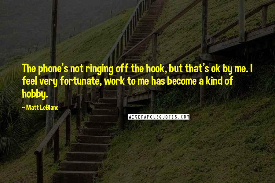 Matt LeBlanc Quotes: The phone's not ringing off the hook, but that's ok by me. I feel very fortunate, work to me has become a kind of hobby.