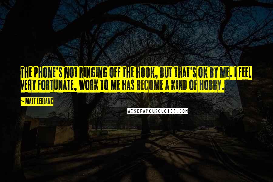 Matt LeBlanc Quotes: The phone's not ringing off the hook, but that's ok by me. I feel very fortunate, work to me has become a kind of hobby.