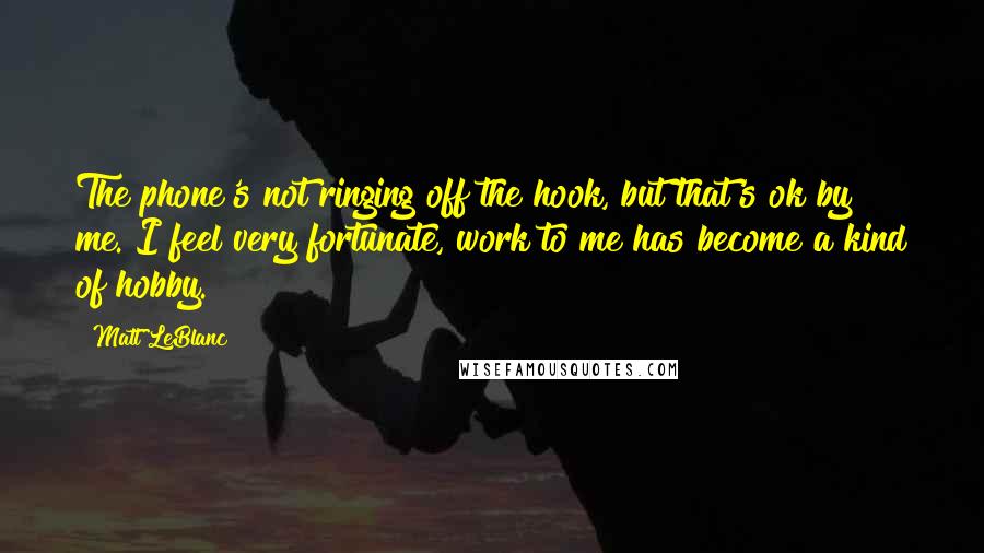 Matt LeBlanc Quotes: The phone's not ringing off the hook, but that's ok by me. I feel very fortunate, work to me has become a kind of hobby.