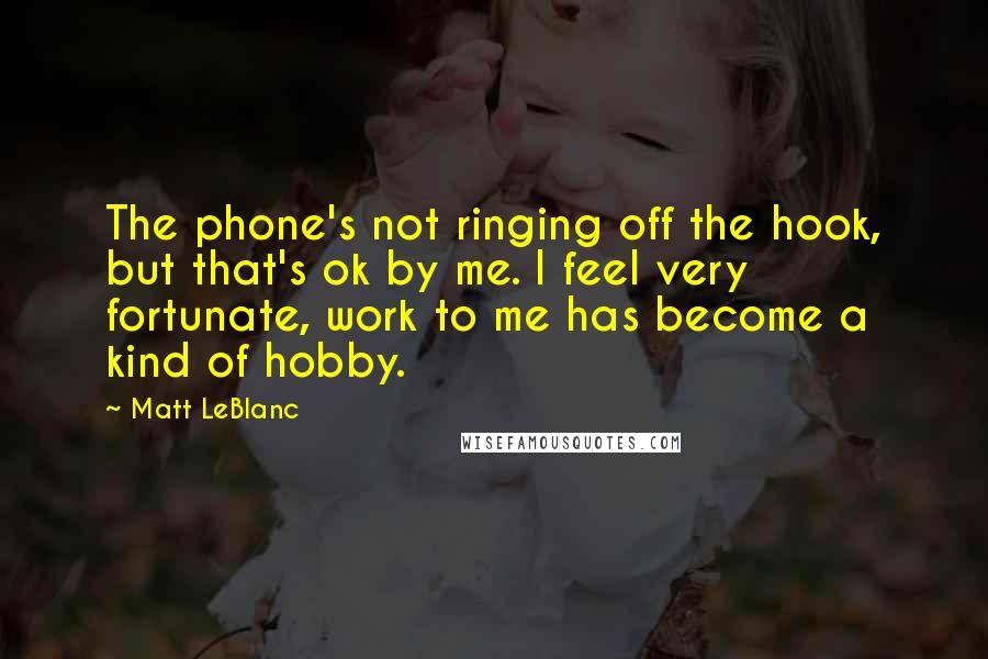 Matt LeBlanc Quotes: The phone's not ringing off the hook, but that's ok by me. I feel very fortunate, work to me has become a kind of hobby.