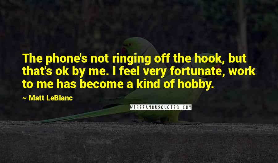 Matt LeBlanc Quotes: The phone's not ringing off the hook, but that's ok by me. I feel very fortunate, work to me has become a kind of hobby.