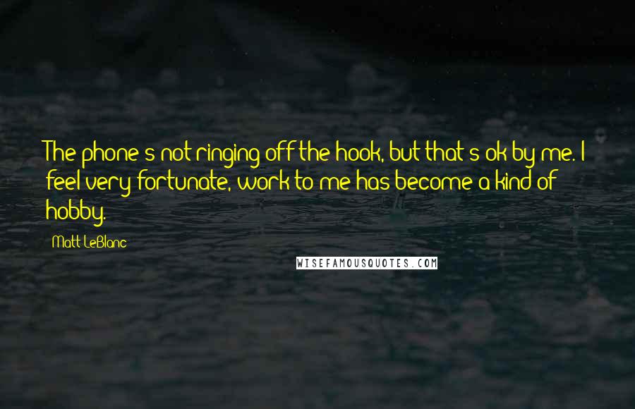Matt LeBlanc Quotes: The phone's not ringing off the hook, but that's ok by me. I feel very fortunate, work to me has become a kind of hobby.
