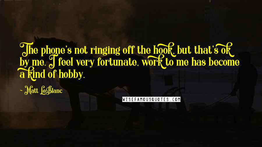 Matt LeBlanc Quotes: The phone's not ringing off the hook, but that's ok by me. I feel very fortunate, work to me has become a kind of hobby.