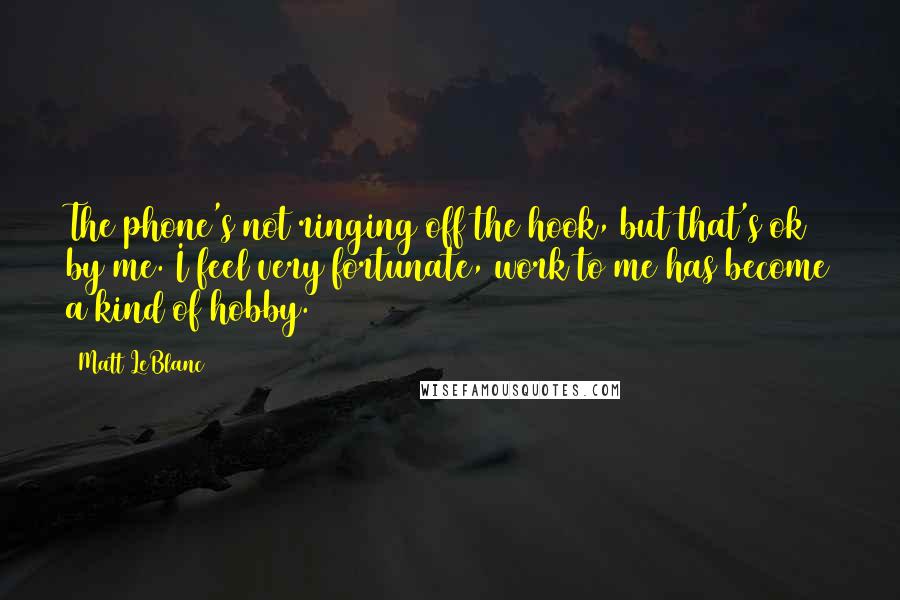 Matt LeBlanc Quotes: The phone's not ringing off the hook, but that's ok by me. I feel very fortunate, work to me has become a kind of hobby.