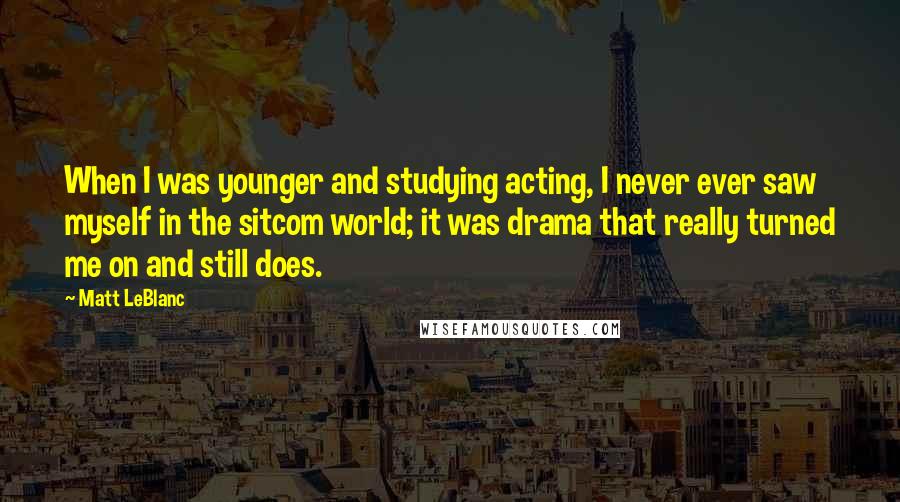 Matt LeBlanc Quotes: When I was younger and studying acting, I never ever saw myself in the sitcom world; it was drama that really turned me on and still does.