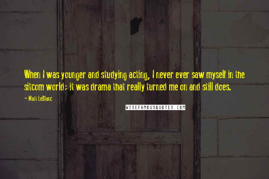 Matt LeBlanc Quotes: When I was younger and studying acting, I never ever saw myself in the sitcom world; it was drama that really turned me on and still does.