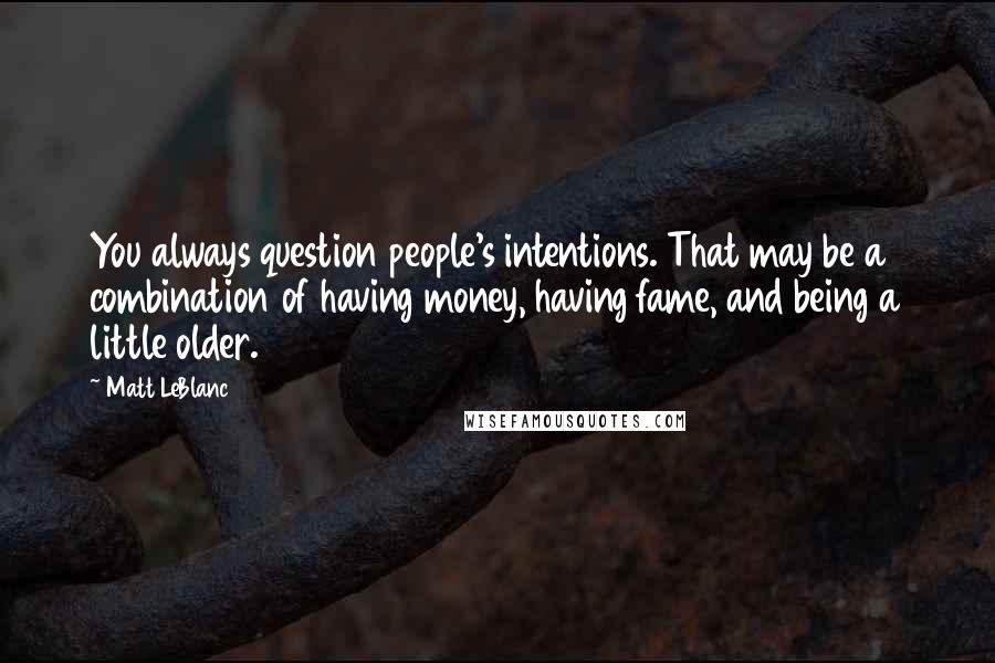 Matt LeBlanc Quotes: You always question people's intentions. That may be a combination of having money, having fame, and being a little older.