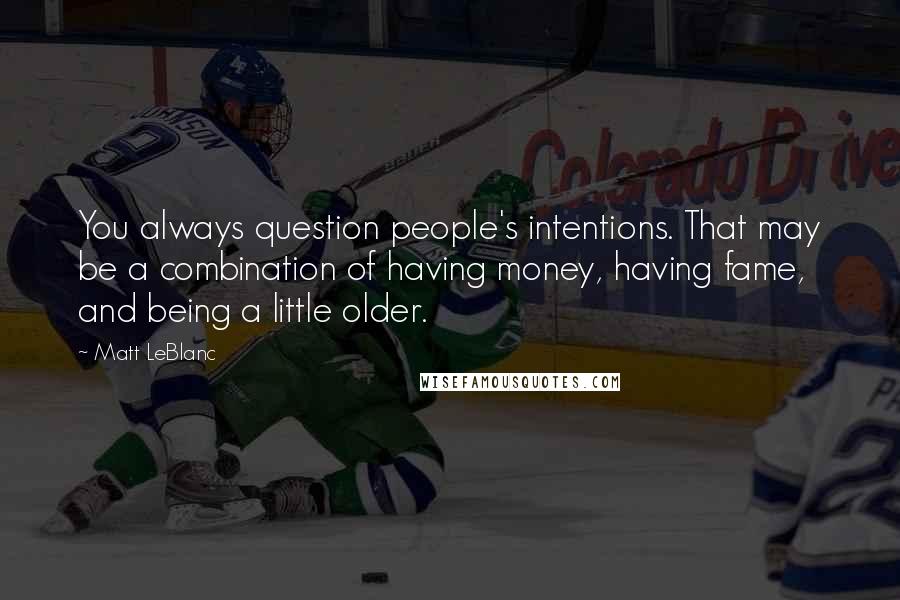 Matt LeBlanc Quotes: You always question people's intentions. That may be a combination of having money, having fame, and being a little older.