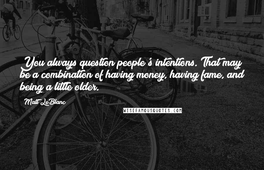 Matt LeBlanc Quotes: You always question people's intentions. That may be a combination of having money, having fame, and being a little older.