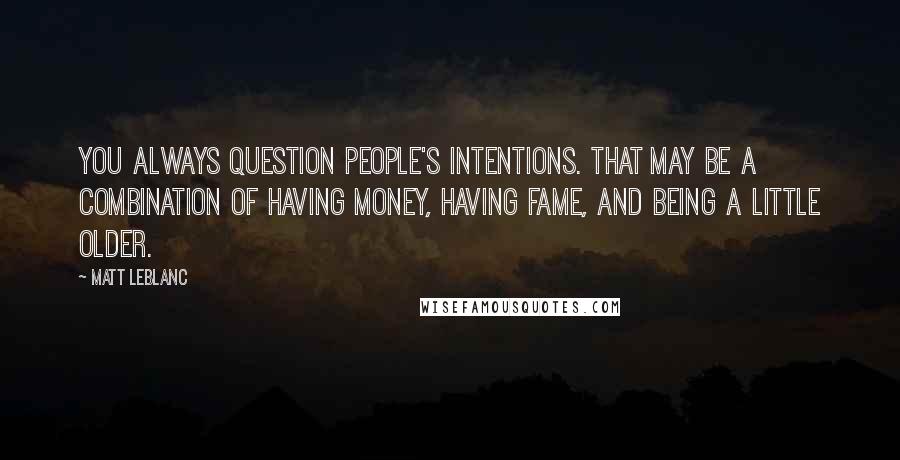 Matt LeBlanc Quotes: You always question people's intentions. That may be a combination of having money, having fame, and being a little older.